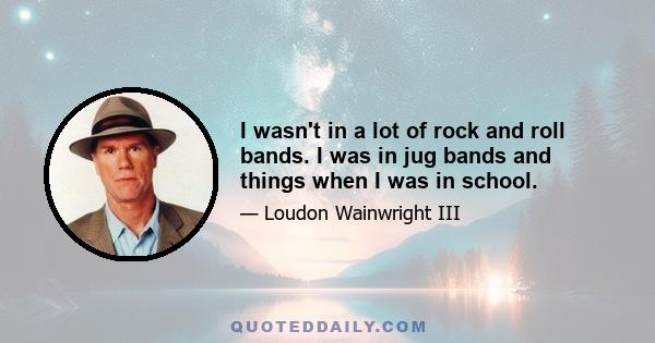 I wasn't in a lot of rock and roll bands. I was in jug bands and things when I was in school.