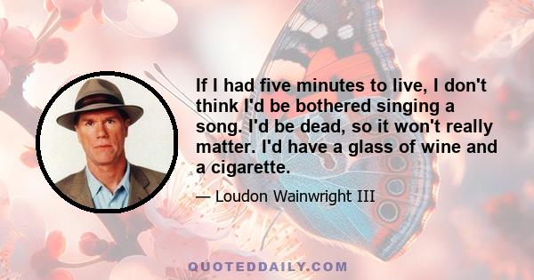 If I had five minutes to live, I don't think I'd be bothered singing a song. I'd be dead, so it won't really matter. I'd have a glass of wine and a cigarette.