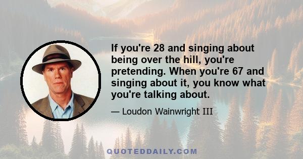 If you're 28 and singing about being over the hill, you're pretending. When you're 67 and singing about it, you know what you're talking about.