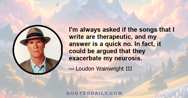 I'm always asked if the songs that I write are therapeutic, and my answer is a quick no. In fact, it could be argued that they exacerbate my neurosis.