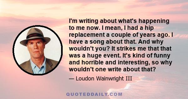 I'm writing about what's happening to me now. I mean, I had a hip replacement a couple of years ago. I have a song about that. And why wouldn't you? It strikes me that that was a huge event. It's kind of funny and