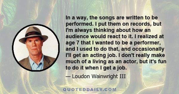 In a way, the songs are written to be performed. I put them on records, but I'm always thinking about how an audience would react to it. I realized at age 7 that I wanted to be a performer, and I used to do that, and