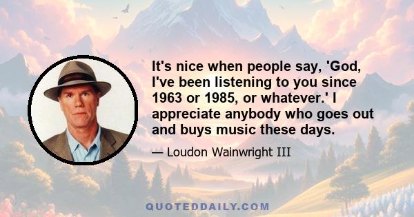 It's nice when people say, 'God, I've been listening to you since 1963 or 1985, or whatever.' I appreciate anybody who goes out and buys music these days.