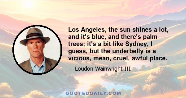 Los Angeles, the sun shines a lot, and it's blue, and there's palm trees; it's a bit like Sydney, I guess, but the underbelly is a vicious, mean, cruel, awful place.