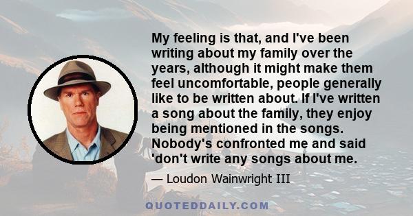 My feeling is that, and I've been writing about my family over the years, although it might make them feel uncomfortable, people generally like to be written about. If I've written a song about the family, they enjoy