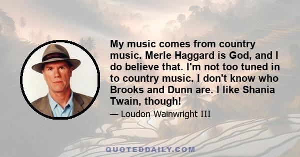 My music comes from country music. Merle Haggard is God, and I do believe that. I'm not too tuned in to country music. I don't know who Brooks and Dunn are. I like Shania Twain, though!