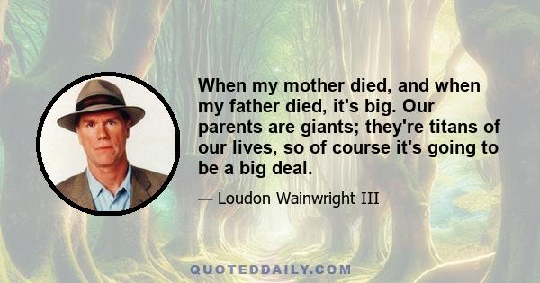 When my mother died, and when my father died, it's big. Our parents are giants; they're titans of our lives, so of course it's going to be a big deal.