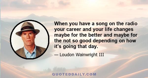 When you have a song on the radio your career and your life changes maybe for the better and maybe for the not so good depending on how it's going that day.