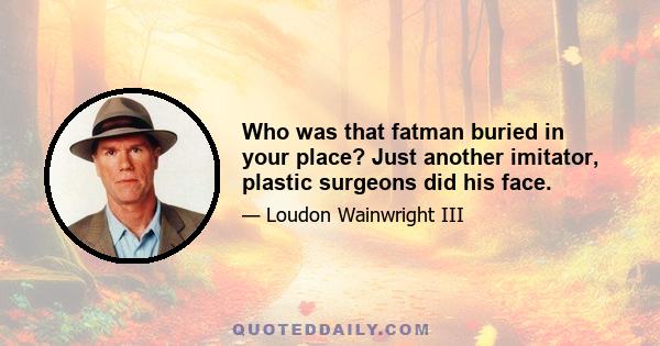 Who was that fatman buried in your place? Just another imitator, plastic surgeons did his face.