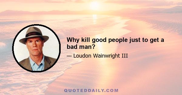 Why kill good people just to get a bad man?