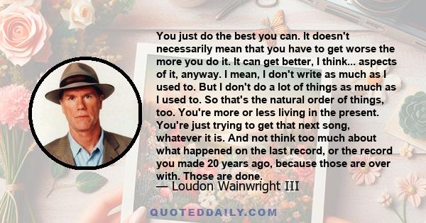 You just do the best you can. It doesn't necessarily mean that you have to get worse the more you do it. It can get better, I think... aspects of it, anyway. I mean, I don't write as much as I used to. But I don't do a