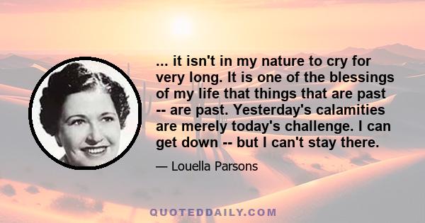 ... it isn't in my nature to cry for very long. It is one of the blessings of my life that things that are past -- are past. Yesterday's calamities are merely today's challenge. I can get down -- but I can't stay there.