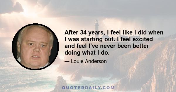 After 34 years, I feel like I did when I was starting out. I feel excited and feel I've never been better doing what I do.