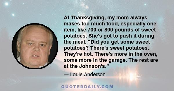 At Thanksgiving, my mom always makes too much food, especially one item, like 700 or 800 pounds of sweet potatoes. She's got to push it during the meal. Did you get some sweet potatoes? There's sweet potatoes. They're