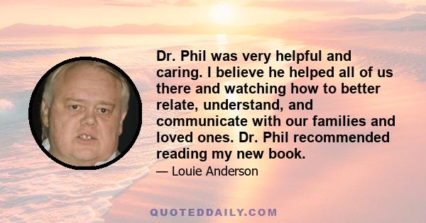 Dr. Phil was very helpful and caring. I believe he helped all of us there and watching how to better relate, understand, and communicate with our families and loved ones. Dr. Phil recommended reading my new book.