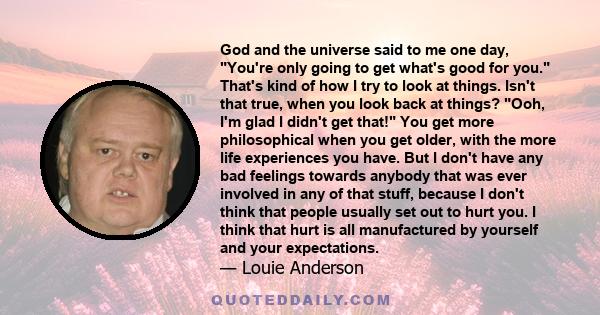 God and the universe said to me one day, You're only going to get what's good for you. That's kind of how I try to look at things. Isn't that true, when you look back at things? Ooh, I'm glad I didn't get that! You get