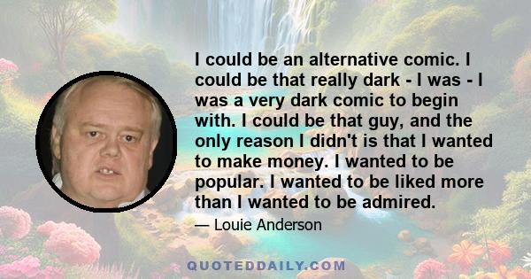 I could be an alternative comic. I could be that really dark - I was - I was a very dark comic to begin with. I could be that guy, and the only reason I didn't is that I wanted to make money. I wanted to be popular. I