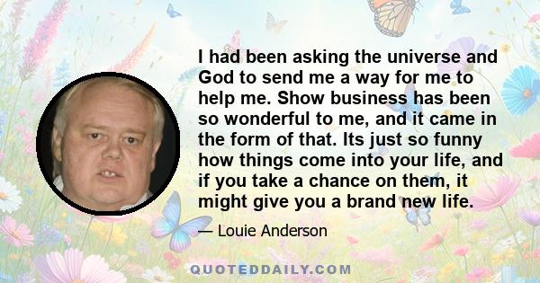 I had been asking the universe and God to send me a way for me to help me. Show business has been so wonderful to me, and it came in the form of that. Its just so funny how things come into your life, and if you take a