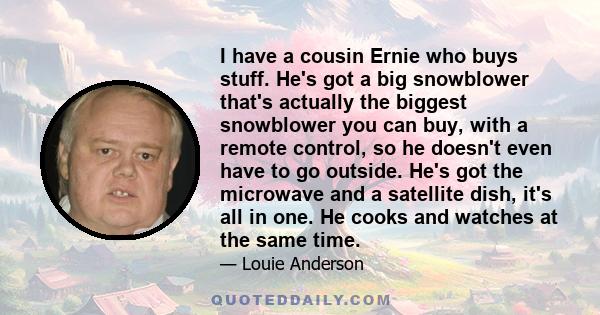 I have a cousin Ernie who buys stuff. He's got a big snowblower that's actually the biggest snowblower you can buy, with a remote control, so he doesn't even have to go outside. He's got the microwave and a satellite