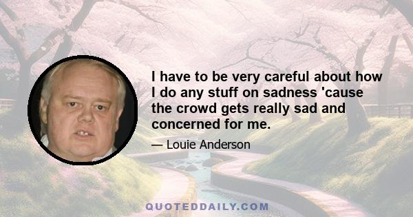 I have to be very careful about how I do any stuff on sadness 'cause the crowd gets really sad and concerned for me.