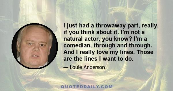 I just had a throwaway part, really, if you think about it. I'm not a natural actor, you know? I'm a comedian, through and through. And I really love my lines. Those are the lines I want to do.