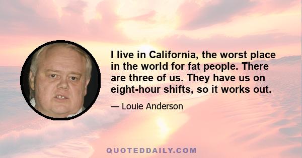 I live in California, the worst place in the world for fat people. There are three of us. They have us on eight-hour shifts, so it works out.