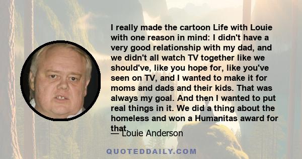 I really made the cartoon Life with Louie with one reason in mind: I didn't have a very good relationship with my dad, and we didn't all watch TV together like we should've, like you hope for, like you've seen on TV,