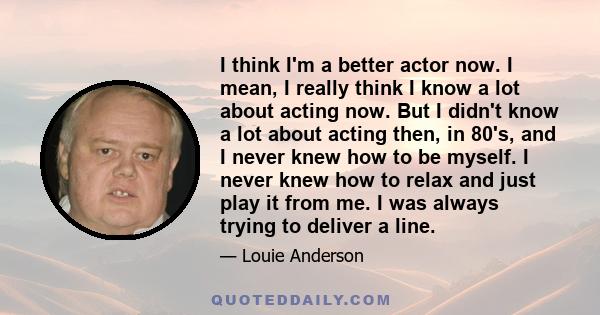 I think I'm a better actor now. I mean, I really think I know a lot about acting now. But I didn't know a lot about acting then, in 80's, and I never knew how to be myself. I never knew how to relax and just play it