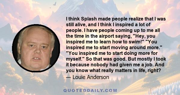 I think Splash made people realize that I was still alive, and I think I inspired a lot of people. I have people coming up to me all the time in the airport saying, Hey, you inspired me to learn how to swim! You