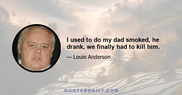 I used to do my dad smoked, he drank, we finally had to kill him.