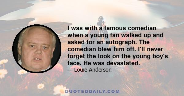 I was with a famous comedian when a young fan walked up and asked for an autograph. The comedian blew him off. I'll never forget the look on the young boy's face. He was devastated.