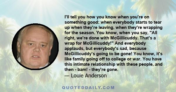 I'll tell you how you know when you're on something good: when everybody starts to tear up when they're leaving, when they're wrapping for the season. You know, when you say, All right, we're done with McGillicuddy.