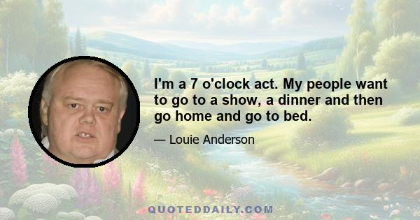 I'm a 7 o'clock act. My people want to go to a show, a dinner and then go home and go to bed.