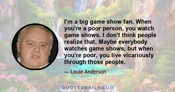 I'm a big game show fan. When you're a poor person, you watch game shows. I don't think people realize that. Maybe everybody watches game shows, but when you're poor, you live vicariously through those people.