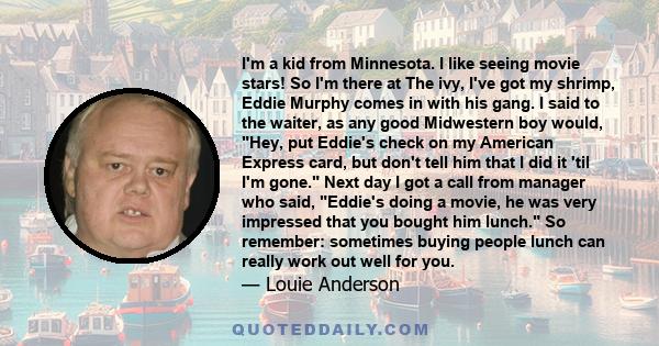 I'm a kid from Minnesota. I like seeing movie stars! So I'm there at The ivy, I've got my shrimp, Eddie Murphy comes in with his gang. I said to the waiter, as any good Midwestern boy would, Hey, put Eddie's check on my 