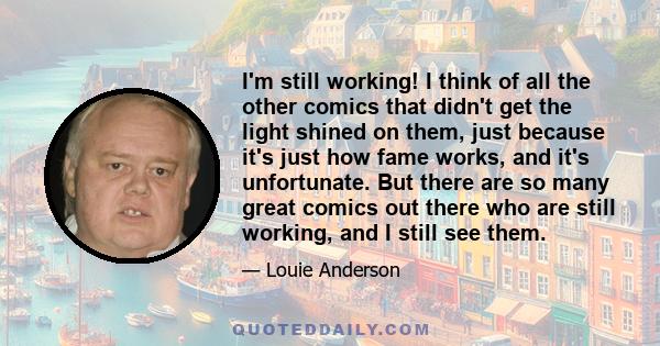 I'm still working! I think of all the other comics that didn't get the light shined on them, just because it's just how fame works, and it's unfortunate. But there are so many great comics out there who are still