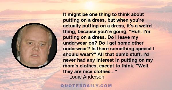 It might be one thing to think about putting on a dress, but when you're actually putting on a dress, it's a weird thing, because you're going, Huh. I'm putting on a dress. Do I leave my underwear on? Do I get some