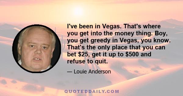 I've been in Vegas. That's where you get into the money thing. Boy, you get greedy in Vegas, you know. That's the only place that you can bet $25, get it up to $500 and refuse to quit.