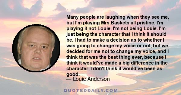 Many people are laughing when they see me, but I'm playing Mrs.Baskets all pristine. I'm playing it not-Louie. I'm not being Louie. I'm just being the character that I think it should be. I had to make a decision as to