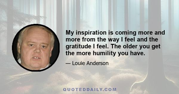 My inspiration is coming more and more from the way I feel and the gratitude I feel. The older you get the more humility you have.