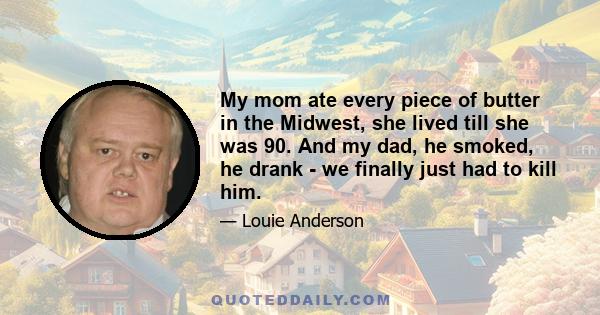 My mom ate every piece of butter in the Midwest, she lived till she was 90. And my dad, he smoked, he drank - we finally just had to kill him.