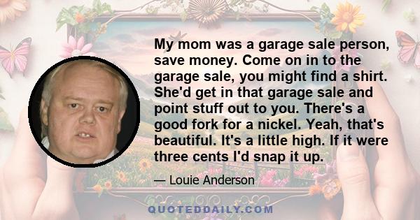 My mom was a garage sale person, save money. Come on in to the garage sale, you might find a shirt. She'd get in that garage sale and point stuff out to you. There's a good fork for a nickel. Yeah, that's beautiful.