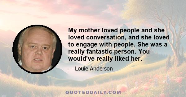 My mother loved people and she loved conversation, and she loved to engage with people. She was a really fantastic person. You would've really liked her.