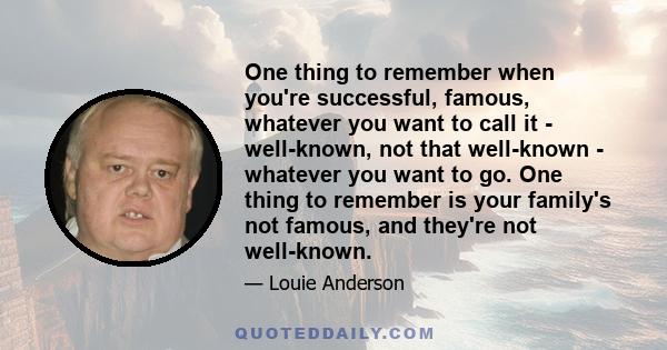 One thing to remember when you're successful, famous, whatever you want to call it - well-known, not that well-known - whatever you want to go. One thing to remember is your family's not famous, and they're not