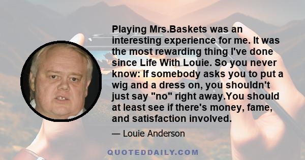 Playing Mrs.Baskets was an interesting experience for me. It was the most rewarding thing I've done since Life With Louie. So you never know: If somebody asks you to put a wig and a dress on, you shouldn't just say no