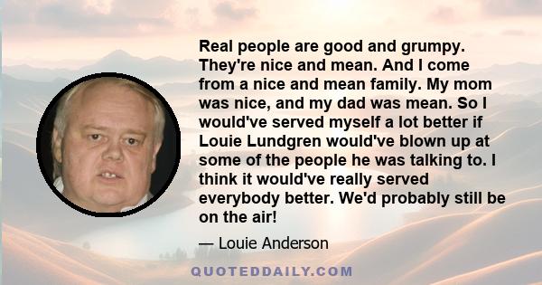 Real people are good and grumpy. They're nice and mean. And I come from a nice and mean family. My mom was nice, and my dad was mean. So I would've served myself a lot better if Louie Lundgren would've blown up at some