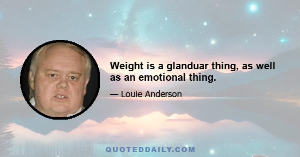 Weight is a glanduar thing, as well as an emotional thing.