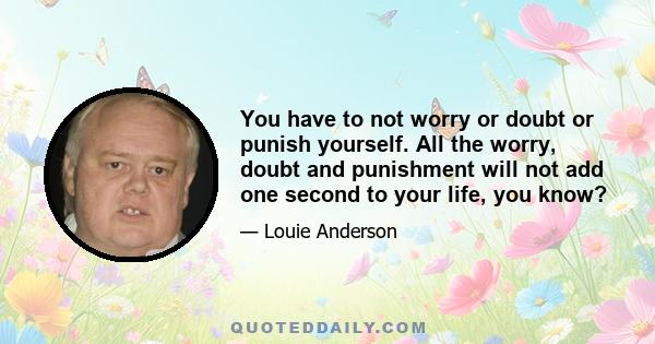 You have to not worry or doubt or punish yourself. All the worry, doubt and punishment will not add one second to your life, you know?