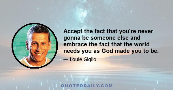 Accept the fact that you're never gonna be someone else and embrace the fact that the world needs you as God made you to be.