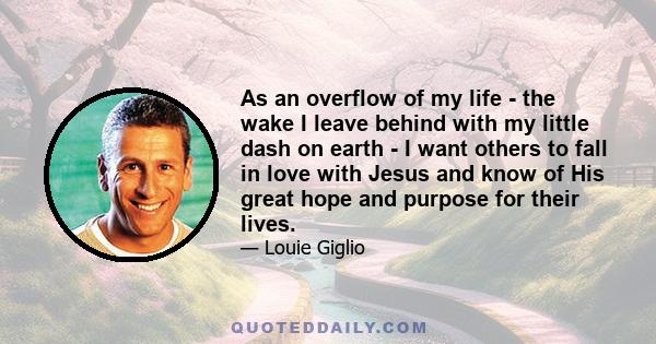 As an overflow of my life - the wake I leave behind with my little dash on earth - I want others to fall in love with Jesus and know of His great hope and purpose for their lives.